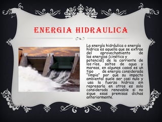 ENERGIA HIDRAULICA
La energía hidráulica o energía 
hídrica es aquella que se extrae
del aprovechamiento de
las energías (cinética y
potencial) de la corriente de
los ríos, saltos de agua y
mareas, en algunos casos es un
tipo de energía considerada
“limpia” por que su impacto
ambiental suele ser casi nulo y
 usa la fuerza hídrica sin
represarla en otros es solo
considerada renovable si no
sigue esas premisas dichas
anteriormente.
 