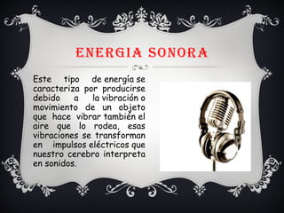 ENERGIA SONORA
Este tipo de energía se
caracteriza por producirse
debido a la vibración o
movimiento de un objeto
que hace vibrar también el
aire que lo rodea, esas
vibraciones se transforman
en impulsos eléctricos que
nuestro cerebro interpreta
en sonidos.
 