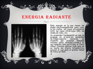 ENERGIA RADIANTE
Esta energía es la que tienen las
ondas electromagnéticas tales como
la luz visible,  los rayos ultravioletas
(UV), los rayos infrarrojos (IR), las
ondas de radio, etc.
Su propiedad fundamental es que se
propaga en el vació sin necesidad
de ningún soporte material, se
trasmite por unidades llamadas
fotones estas unidades actúan a su
vez también como partículas, el físico
Albert Einstein planteo todo esto en
su teoría del efecto fotoeléctrico
gracias al cual ganó el premio Nobel
de física en 1921.
v
 