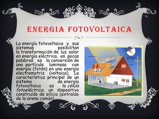 ENERGIA FOTOVOLTAICA
La energía fotovoltaica y sus
sistemas posibilitan
la transformación de luz solar
en energía eléctrica, en pocas
palabras es la conversión de
una  partícula luminosa con
energía (fotón) en una energía
electromotriz (voltaica). La
característica principal de un
sistema de energía
fotovoltaica es la célula
fotoeléctrica, un dispositivo
construido de silicio (extraído
de la arena común).
 