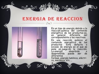 ENERGIA DE REACCION
Es un tipo de energía debido a la
reacción química del contenido
energético de los productos es,
en general, diferente del
correspondiente a los reactivos.
En una reacción química el
contenido energético de los
productos  Este defecto o
exceso de energía es el que se
pone en juego en la reacción.
La energía absorbida o
desprendida puede ser de
diferentes
formas, energía lumínica, eléctri
ca, mecánica, etc…, 
v
 