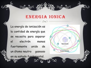 ENERGIA IONICA
La energía de ionización es
la cantidad de energía que
se necesita para separar
el electrón menos
fuertemente unido de
un átomo neutro gaseoso
en su estado fundamental.
 