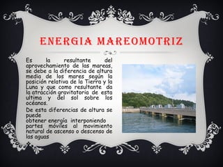 ENERGIA MAREOMOTRIZ
Es la resultante del
aprovechamiento de las mareas,
se debe a la diferencia de altura
media de los mares según la
posición relativa de la Tierra y la
Luna y que como resultante  da
la atracción gravitatoria de esta
ultima y del sol sobre los
océanos.
De esta diferencias de altura se
puede
obtener energía  interponiendo
partes móviles al movimiento
natural de ascenso o descenso de
las aguas
v
 