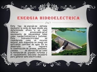 ENERGIA HIDROELECTRICA
Este tipo de energía se obtiene
mediante la caída de agua desde una
determinada altura a un nivel
inferior provocando así el
movimiento de mecanismos tales
como ruedas hidráulicas o turbinas,
Esta hidroelectricidad es
considerada como un recurso
natural, solo disponible en zonas con
suficiente cantidad de agua. En su
desarrollo se requiere
la construcción de presas, pantanos,
canales de derivación así como
la instalación de grandes turbinas y
el equipamiento adicional necesario
para generar esta electricidad.
 