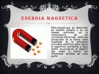 ENERGIA MAGNETICA
Esta energía que se desarrolla
en nuestro planeta o en los
imanes naturales. es la
consecuencia de las
corrientes eléctricas telúricas
producidas en la tierra como
resultado de la diferente
actividad calorífica solar sobre
la superficie terrestre, y deja
sentir su acción en el espacio
que rodea la tierra con
intensidad variable en cada
punto
 