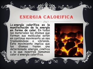 ENERGIA CALORIFICA
La energía calorífica es la
manifestación de la energía
en forma de calor. En todos
los materiales los átomos que
forman sus moléculas están
en continuo movimiento ya sea
trasladándose o vibrando.
Este movimiento implica que
los átomos tienen una
determinada energía cinética
a la que nosotros llamamos
calor o energía calorífica.
 