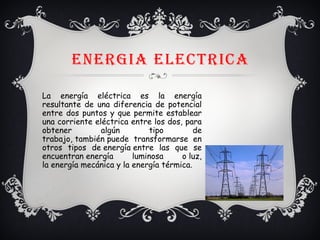 ENERGIA ELECtRICA
La energía eléctrica es la energía
resultante de una diferencia de potencial
entre dos puntos y que permite establear
una corriente eléctrica entre los dos, para
obtener algún tipo de
trabajo, también puede transformarse en
otros tipos de energía entre las que se
encuentran energía luminosa o luz,
la energía mecánica y la energía térmica.
 