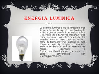 ENERGIA LUMINICA
La energía luminosa es la fracción que
se percibe de la energía que trasporta
la luz y que se puede manifestar sobre
la materia de diferentes maneras tales
como arrancar los electrones de los
metales, comportarse como una onda o
como si fuera materia, aunque la mas
normal es que se desplace como una
onda e interactúe con la materia de
forma material o
física, también añadimos que esta no
debe confundirse con
la energía radiante.
 
