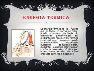 ENERGIA tERMICA
La energía térmica es la fuerza
que se libera en forma de calor,
puede obtenerse mediante la
naturaleza y también del sol
mediante una reacción exotérmica
como podría ser la combustión de
los combustibles, reacciones
nucleares de fusión o fisión,
mediante la energía eléctrica por
el efecto denominado Joule o por
ultimo como residuo de otros
procesos químicos o mecánicos. 
 