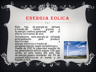 ENERGIA EoLICA
Este tipo de energía se obtiene
a través del viento, gracias a
la energía cinética generada por el
efecto corrientes de aire.
Actualmente esta energía es utilizada
principalmente para producir
electricidad o
energía eléctrica a través de
aerogeneradores, según estadísticas a
finales de 2011 la capacidad mundial de
los generadores eólicos supuso 238 giga
vatios, en este mismo año este tipo
de energía genero alrededor del 3% de
consumo eléctrico en el mundo y en
España el 16%.
v
 