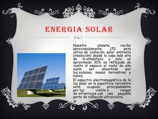 ENERGIA SOLAR
Nuestro planeta recibe
aproximadamente 170 peta
vatios de radiación solar entrante
(insolación) desde la capa más alta
de la atmósfera y solo un
aproximado 30% es reflejada de
vuelta al espacio el resto de ella
suele ser absorbida por
los océanos, masas terrestres y
nubes.
El espectro electromagnético de la
luz solar en la superficie terrestre
está ocupado principalmente
por luz visible y rangos
de infrarrojos con una pequeña
parte de radiación ultravioleta.
v
 