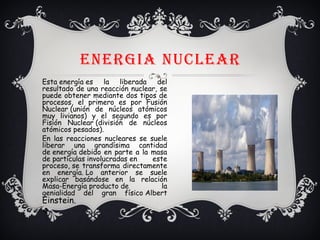 ENERGIA NUCLEAR
Esta energía es la liberada del
resultado de una reacción nuclear, se
puede obtener mediante dos tipos de
procesos, el primero es por Fusión
Nuclear (unión de núcleos atómicos
muy livianos) y el segundo es por
Fisión Nuclear (división de núcleos
atómicos pesados).
En las reacciones nucleares se suele
liberar una grandísima cantidad
de energía debido en parte a la masa
de partículas involucradas en este
proceso, se transforma directamente
en energía. Lo anterior se suele
explicar basándose en la relación
Masa-Energía producto de la
genialidad del gran físico Albert
Einstein.
v
 