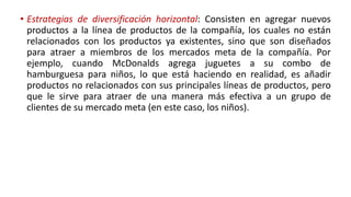 • Estrategias de diversificación horizontal: Consisten en agregar nuevos
productos a la línea de productos de la compañía, los cuales no están
relacionados con los productos ya existentes, sino que son diseñados
para atraer a miembros de los mercados meta de la compañía. Por
ejemplo, cuando McDonalds agrega juguetes a su combo de
hamburguesa para niños, lo que está haciendo en realidad, es añadir
productos no relacionados con sus principales líneas de productos, pero
que le sirve para atraer de una manera más efectiva a un grupo de
clientes de su mercado meta (en este caso, los niños).
 