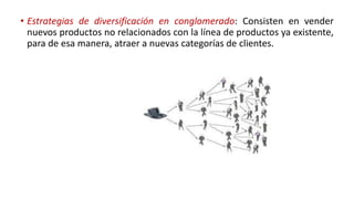 • Estrategias de diversificación en conglomerado: Consisten en vender
nuevos productos no relacionados con la línea de productos ya existente,
para de esa manera, atraer a nuevas categorías de clientes.
 