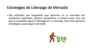 Estrategias de Liderazgo de Mercado
• Son utilizadas por compañías que dominan en su mercado con
productos superiores, eficacia competitiva, o ambas cosas. Una vez
que la compañía logra el liderazgo en su mercado, tiene dos opciones
estratégicas para seguir creciendo
 