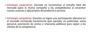 • Estrategia cooperativa: Consiste en incrementar el tamaño total del
mercado (para la misma compañía y los competidores) al encontrar
nuevos usuarios y aplicaciones del producto o servicio.
• Estrategia competitiva: Consiste en lograr una participación adicional en
el mercado invirtiendo fuertemente (por ejemplo, en publicidad, venta
personal, promoción de ventas y relaciones públicas) para captar a los
clientes de la competencia
 