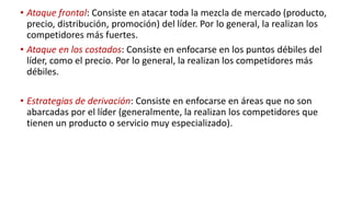 • Ataque frontal: Consiste en atacar toda la mezcla de mercado (producto,
precio, distribución, promoción) del líder. Por lo general, la realizan los
competidores más fuertes.
• Ataque en los costados: Consiste en enfocarse en los puntos débiles del
líder, como el precio. Por lo general, la realizan los competidores más
débiles.
• Estrategias de derivación: Consiste en enfocarse en áreas que no son
abarcadas por el líder (generalmente, la realizan los competidores que
tienen un producto o servicio muy especializado).
 
