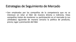 Estrategias de Seguimiento de Mercado
• Son empleadas por las compañías de la competencia que no se
interesan en retar al líder de manera directa o indirecta. Estas
compañías tratan de mantener su participación en el mercado (y sus
utilidades) siguiendo de manera cercana la política de producto,
precio, lugar y promoción del líder
 