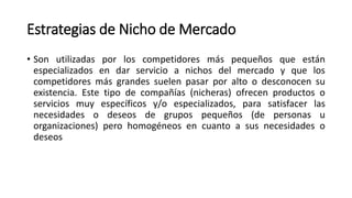 Estrategias de Nicho de Mercado
• Son utilizadas por los competidores más pequeños que están
especializados en dar servicio a nichos del mercado y que los
competidores más grandes suelen pasar por alto o desconocen su
existencia. Este tipo de compañías (nicheras) ofrecen productos o
servicios muy específicos y/o especializados, para satisfacer las
necesidades o deseos de grupos pequeños (de personas u
organizaciones) pero homogéneos en cuanto a sus necesidades o
deseos
 