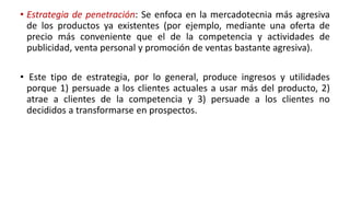 • Estrategia de penetración: Se enfoca en la mercadotecnia más agresiva
de los productos ya existentes (por ejemplo, mediante una oferta de
precio más conveniente que el de la competencia y actividades de
publicidad, venta personal y promoción de ventas bastante agresiva).
• Este tipo de estrategia, por lo general, produce ingresos y utilidades
porque 1) persuade a los clientes actuales a usar más del producto, 2)
atrae a clientes de la competencia y 3) persuade a los clientes no
decididos a transformarse en prospectos.
 