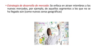• Estrategia de desarrollo de mercado: Se enfoca en atraer miembros a los
nuevos mercados, por ejemplo, de aquellos segmentos a los que no se
ha llegado aún (como nuevas zonas geográficas)
 
