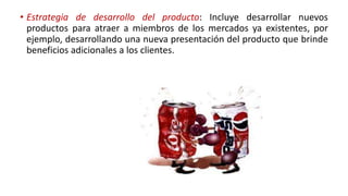• Estrategia de desarrollo del producto: Incluye desarrollar nuevos
productos para atraer a miembros de los mercados ya existentes, por
ejemplo, desarrollando una nueva presentación del producto que brinde
beneficios adicionales a los clientes.
 