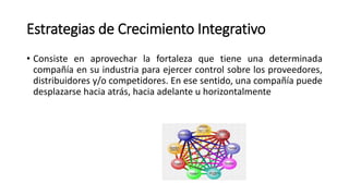 Estrategias de Crecimiento Integrativo
• Consiste en aprovechar la fortaleza que tiene una determinada
compañía en su industria para ejercer control sobre los proveedores,
distribuidores y/o competidores. En ese sentido, una compañía puede
desplazarse hacia atrás, hacia adelante u horizontalmente
 