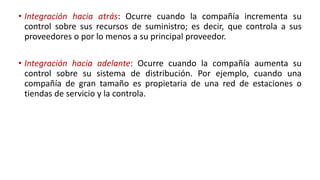 • Integración hacia atrás: Ocurre cuando la compañía incrementa su
control sobre sus recursos de suministro; es decir, que controla a sus
proveedores o por lo menos a su principal proveedor.
• Integración hacia adelante: Ocurre cuando la compañía aumenta su
control sobre su sistema de distribución. Por ejemplo, cuando una
compañía de gran tamaño es propietaria de una red de estaciones o
tiendas de servicio y la controla.
 