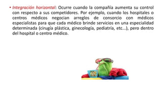 • Integración horizontal: Ocurre cuando la compañía aumenta su control
con respecto a sus competidores. Por ejemplo, cuando los hospitales o
centros médicos negocian arreglos de consorcio con médicos
especialistas para que cada médico brinde servicios en una especialidad
determinada (cirugía plástica, ginecología, pediatría, etc...), pero dentro
del hospital o centro médico.
 
