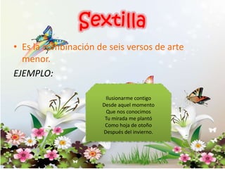 • Es la combinación de seis versos de arte
menor.
EJEMPLO:
Ilusionarme contigo
Desde aquel momento
Que nos conocimos
Tu mirada me plantó
Como hoja de otoño
Después del invierno.
 