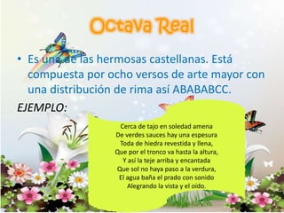 • Es una de las hermosas castellanas. Está
compuesta por ocho versos de arte mayor con
una distribución de rima así ABABABCC.
EJEMPLO:
Cerca de tajo en soledad amena
De verdes sauces hay una espesura
Toda de hiedra revestida y llena,
Que por el tronco va hasta la altura,
Y así la teje arriba y encantada
Que sol no haya paso a la verdura,
El agua baña el prado con sonido
Alegrando la vista y el oído.
 