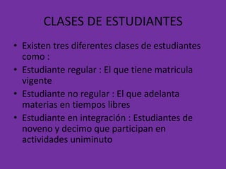 CLASES DE ESTUDIANTES
• Existen tres diferentes clases de estudiantes
  como :
• Estudiante regular : El que tiene matricula
  vigente
• Estudiante no regular : El que adelanta
  materias en tiempos libres
• Estudiante en integración : Estudiantes de
  noveno y decimo que participan en
  actividades uniminuto
 