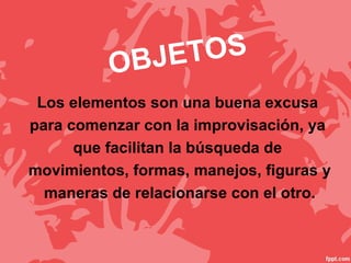 OBJETOS
Los elementos son una buena excusa
para comenzar con la improvisación, ya
que facilitan la búsqueda de
movimientos, formas, manejos, figuras y
maneras de relacionarse con el otro.
 