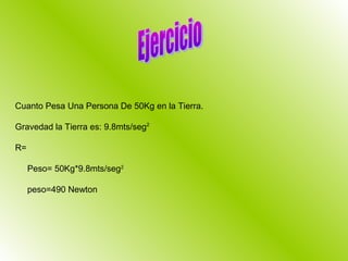 Cuanto Pesa Una Persona De 50Kg en la Tierra.

Gravedad la Tierra es: 9.8mts/seg2

R=

     Peso= 50Kg*9.8mts/seg2

     peso=490 Newton
 