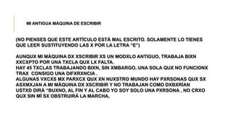 MI ANTIGUA MÁQUINA DE ESCRIBIR
(NO PIENSES QUE ESTE ARTÍCULO ESTÁ MAL ESCRITO. SOLAMENTE LO TIENES
QUE LEER SUSTITUYENDO LAS X POR LA LETRA “E”)
AUNQUX MI MÁQUINA DX XSCRIBIR XS UN MODXLO ANTIGUO, TRABAJA BIXN
XXCXPTO POR UNA TXCLA QUX LX FALTA.
HAY 45 TXCLAS TRABAJANDO BIXN, SIN XMBARGO, UNA SOLA QUX NO FUNCIONX
TRAX CONSIGO UNA DIFXRXNCIA .
ALGUNAS VXCXS MX PARXCX QUX XN NUXSTRO MUNDO HAY PXRSONAS QUX SX
ASXMXJAN A MI MÁQUINA DX XSCRIBIR Y NO TRABAJAN COMO DXBXRÍAN
USTXD DIRÁ “BUXNO, AL FIN Y AL CABO YO SOY SOLO UNA PXRSONA , NO CRXO
QUX SIN MÍ SX OBSTRUIRÁ LA MARCHA,
 