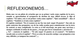 REFLEXIONEMOS…
Hubo una vez un piloto de aviación que en su primer vuelo como capitán de la nave,
cuando se aproximaban al aeropuerto de destino de muy difícil acceso, le dijo al
copiloto: “Tú sabes, este es mi primer vuelo como capitán”. “Qué casualidad” – dice el
copiloto- “También es el mío como copiloto”.
El capitán continuó: “En el examen no me fue tan mal: saqué 18 puntos”. Tan solo no
pude contestar dos preguntas: eso de las radio ayudas para comunicarme con la torre
de control, es muy complicado. Lo otro es el del aterrizaje, me pone muy nervioso y
siempre confundo el orden de los pasos. ¡ Así que por favor comunícate y aterriza tú!
¿ Yo? – contesta el copiloto – “Si solo saqué 14 puntos en el examen”. “Si hubiera
sacado más yo sería el capitán”. “Pero yo estoy de acuerdo contigo: esas preguntas eran
muy difíciles, yo tampoco las contesté”.....
 