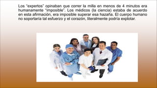 Los “expertos” opinaban que correr la milla en menos de 4 minutos era
humanamente “imposible”. Los médicos (la ciencia) estaba de acuerdo
en esta afirmación, era imposible superar esa hazaña. El cuerpo humano
no soportaría tal esfuerzo y el corazón, literalmente podría explotar.
 