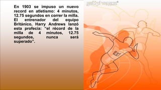 En 1903 se impuso un nuevo
record en atletismo: 4 minutos,
12.75 segundos en correr la milla.
El entrenador del equipo
Británico, Harry Andrews lanzó
esta profecía: “el récord de la
milla de 4 minutos, 12.75
segundos, nunca será
superado”.
 