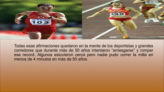 Todas esas afirmaciones quedaron en la mente de los deportistas y grandes
corredores que durante más de 50 años intentaron “arriesgarse” y romper
ese record. Algunos estuvieron cerca pero nadie pudo correr la milla en
menos de 4 minutos en más de 50 años
 