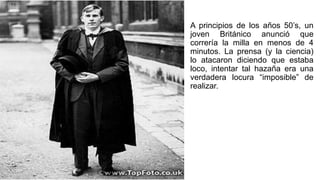 A principios de los años 50’s, un
joven Británico anunció que
correría la milla en menos de 4
minutos. La prensa (y la ciencia)
lo atacaron diciendo que estaba
loco, intentar tal hazaña era una
verdadera locura “imposible” de
realizar.
 
