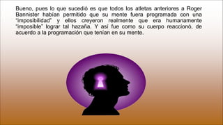 Bueno, pues lo que sucedió es que todos los atletas anteriores a Roger
Bannister habían permitido que su mente fuera programada con una
“imposibilidad” y ellos creyeron realmente que era humanamente
“imposible” lograr tal hazaña. Y así fue como su cuerpo reaccionó, de
acuerdo a la programación que tenían en su mente.
 