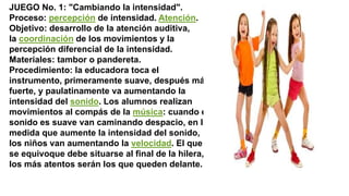 JUEGO No. 1: "Cambiando la intensidad".
Proceso: percepción de intensidad. Atención.
Objetivo: desarrollo de la atención auditiva,
la coordinación de los movimientos y la
percepción diferencial de la intensidad.
Materiales: tambor o pandereta.
Procedimiento: la educadora toca el
instrumento, primeramente suave, después más
fuerte, y paulatinamente va aumentando la
intensidad del sonido. Los alumnos realizan
movimientos al compás de la música: cuando el
sonido es suave van caminando despacio, en la
medida que aumente la intensidad del sonido,
los niños van aumentando la velocidad. El que
se equivoque debe situarse al final de la hilera,
los más atentos serán los que queden delante.
 