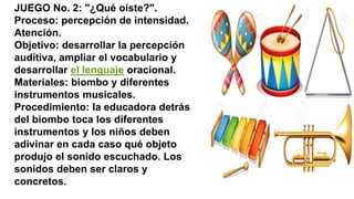 JUEGO No. 2: "¿Qué oíste?".
Proceso: percepción de intensidad.
Atención.
Objetivo: desarrollar la percepción
auditiva, ampliar el vocabulario y
desarrollar el lenguaje oracional.
Materiales: biombo y diferentes
instrumentos musicales.
Procedimiento: la educadora detrás
del biombo toca los diferentes
instrumentos y los niños deben
adivinar en cada caso qué objeto
produjo el sonido escuchado. Los
sonidos deben ser claros y
concretos.
 