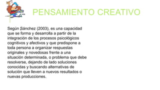 PENSAMIENTO CREATIVO
.Según Sánchez (2003), es una capacidad
que se forma y desarrolla a partir de la
integración de los procesos psicológicos
cognitivos y afectivos y que predispone a
toda persona a organizar respuestas
originales y novedosas frente a una
situación determinada, o problema que debe
resolverse, dejando de lado soluciones
conocidas y buscando alternativas de
solución que lleven a nuevos resultados o
nuevas producciones.
 