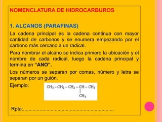 NOMENCLATURA DE HIDROCARBUROS
1. ALCANOS (PARAFINAS)
La cadena principal es la cadena continua con mayor
cantidad de carbonos y se enumera empezando por el
carbono más cercano a un radical.
Para nombrar el alcano se indica primero la ubicación y el
nombre de cada radical, luego la cadena principal y
termina en “ANO”.
Los números se separan por comas, número y letra se
separan por un guión.
Ejemplo:
Rpta:..................................................................
 