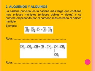 2. ALQUENOS Y ALQUINOS
La cadena principal es la cadena más larga que contiene
más enlaces múltiples (enlaces dobles y triples) y se
numera empezando por el carbono más cercano al enlace
múltiple.
Ejemplo:
Rpta:..................................................................
Rpta:..................................................................
 