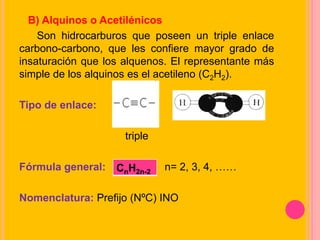 B) Alquinos o Acetilénicos
Son hidrocarburos que poseen un triple enlace
carbono-carbono, que les confiere mayor grado de
insaturación que los alquenos. El representante más
simple de los alquinos es el acetileno (C2H2).
Tipo de enlace:
triple
Fórmula general: n= 2, 3, 4, ……
Nomenclatura: Prefijo (NºC) INO
CnH2n-2
 