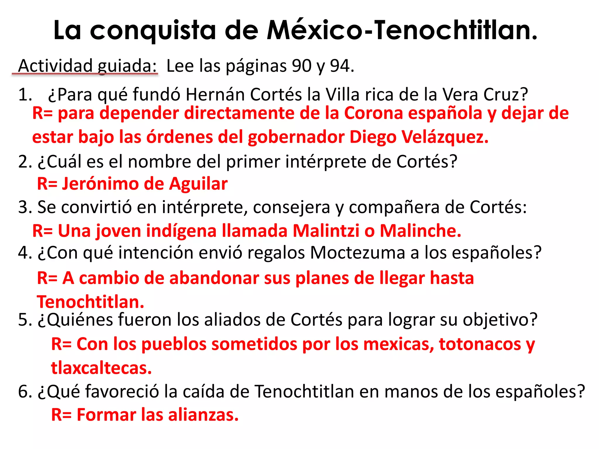 Actividad guiada: Lee las páginas 90 y 94.
1. ¿Para qué fundó Hernán Cortés la Villa rica de la Vera Cruz?
2. ¿Cuál es el nombre del primer intérprete de Cortés?
3. Se convirtió en intérprete, consejera y compañera de Cortés:
4. ¿Con qué intención envió regalos Moctezuma a los españoles?
5. ¿Quiénes fueron los aliados de Cortés para lograr su objetivo?
6. ¿Qué favoreció la caída de Tenochtitlan en manos de los españoles?
La conquista de México-Tenochtitlan.
R= para depender directamente de la Corona española y dejar de
estar bajo las órdenes del gobernador Diego Velázquez.
R= Una joven indígena llamada Malintzi o Malinche.
R= Jerónimo de Aguilar
R= A cambio de abandonar sus planes de llegar hasta
Tenochtitlan.
R= Con los pueblos sometidos por los mexicas, totonacos y
tlaxcaltecas.
R= Formar las alianzas.
 