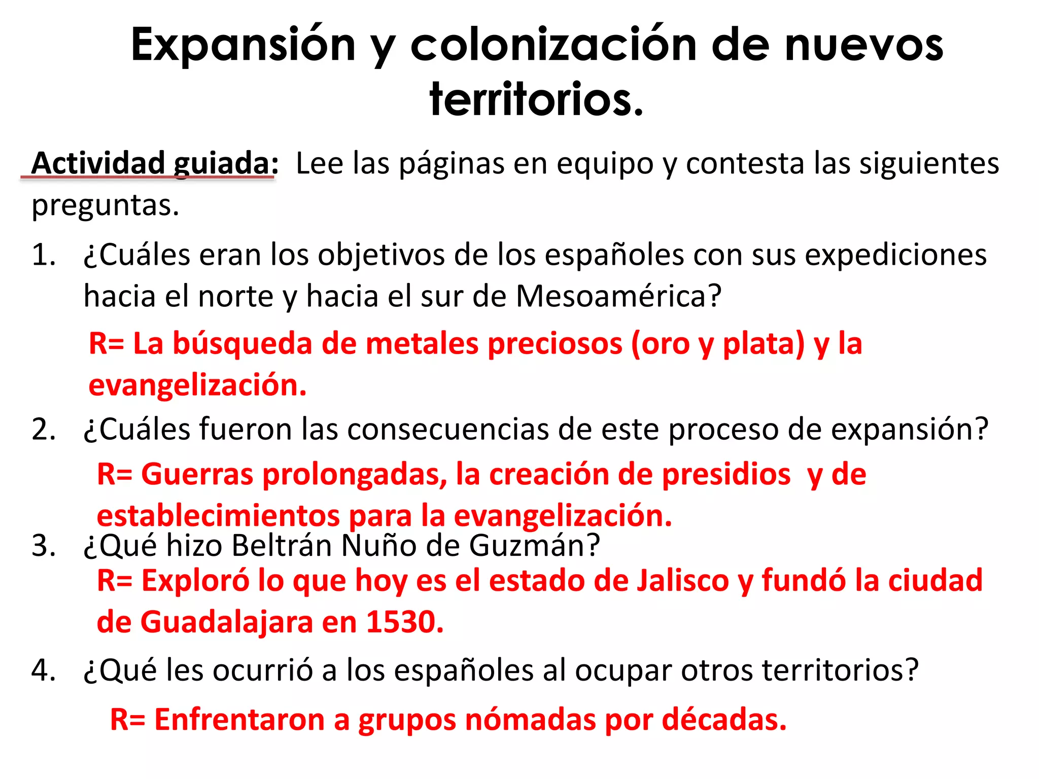 Actividad guiada: Lee las páginas en equipo y contesta las siguientes
preguntas.
1. ¿Cuáles eran los objetivos de los españoles con sus expediciones
hacia el norte y hacia el sur de Mesoamérica?
2. ¿Cuáles fueron las consecuencias de este proceso de expansión?
3. ¿Qué hizo Beltrán Nuño de Guzmán?
4. ¿Qué les ocurrió a los españoles al ocupar otros territorios?
Expansión y colonización de nuevos
territorios.
R= La búsqueda de metales preciosos (oro y plata) y la
evangelización.
R= Guerras prolongadas, la creación de presidios y de
establecimientos para la evangelización.
R= Exploró lo que hoy es el estado de Jalisco y fundó la ciudad
de Guadalajara en 1530.
R= Enfrentaron a grupos nómadas por décadas.
 