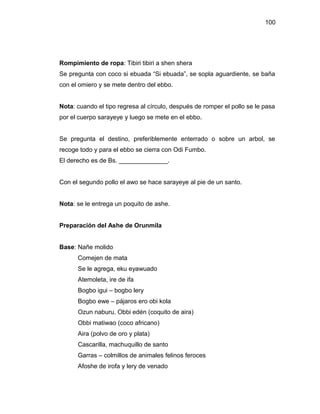100




Rompimiento de ropa: Tibiri tibiri a shen shera
Se pregunta con coco si ebuada “Si ebuada”, se sopla aguardiente, se baña
con el omiero y se mete dentro del ebbo.


Nota: cuando el tipo regresa al círculo, después de romper el pollo se le pasa
por el cuerpo sarayeye y luego se mete en el ebbo.


Se pregunta el destino, preferiblemente enterrado o sobre un arbol, se
recoge todo y para el ebbo se cierra con Odi Fumbo.
El derecho es de Bs. ______________.


Con el segundo pollo el awo se hace sarayeye al pie de un santo.


Nota: se le entrega un poquito de ashe.


Preparación del Ashe de Orunmila


Base: Nañe molido
      Comejen de mata
      Se le agrega, eku eyawuado
      Atemoleta, ire de ifa
      Bogbo igui – bogbo lery
      Bogbo ewe – pájaros ero obi kola
      Ozun naburu. Obbi edén (coquito de aira)
      Obbi matiwao (coco africano)
      Aira (polvo de oro y plata)
      Cascarilla, machuquillo de santo
      Garras – colmillos de animales felinos feroces
      Afoshe de irofa y lery de venado
 